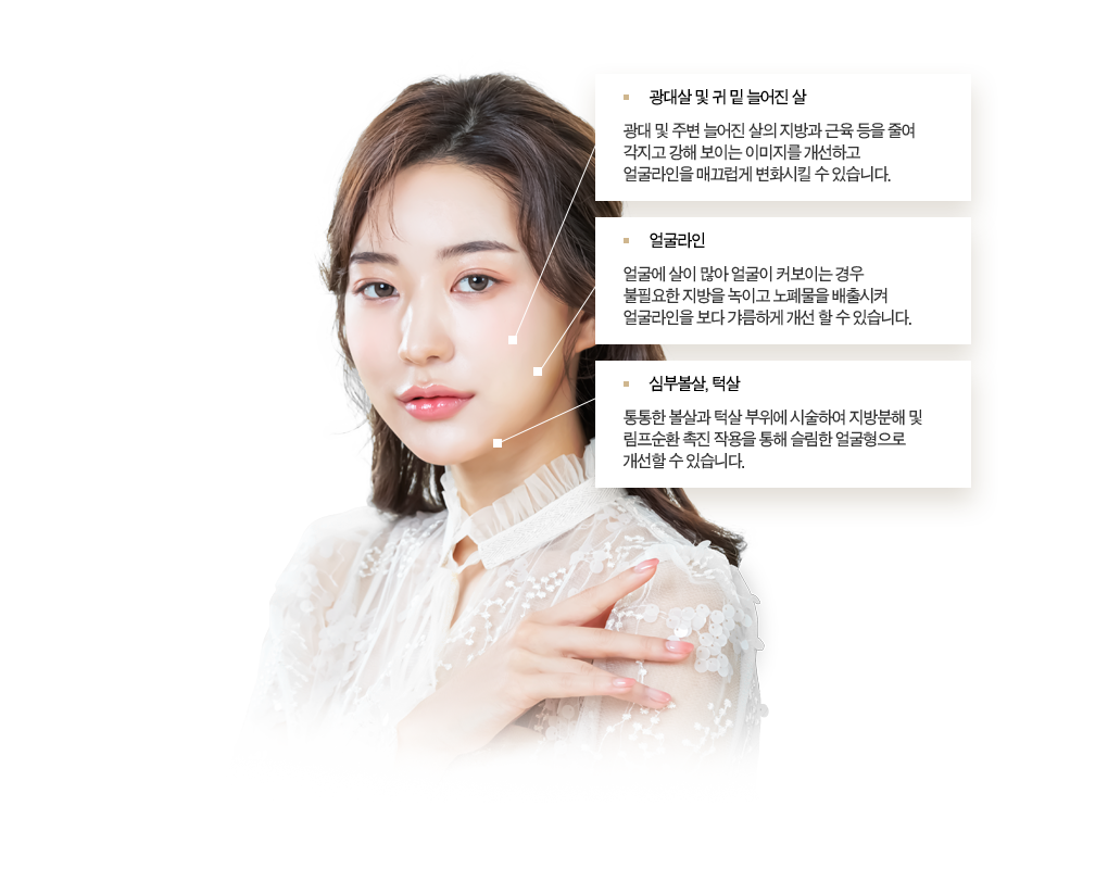 광대살 및 귀 밑 늘어진 살 광대 및 주변 늘어진 살의 지방과 근육 등을 줄여 각지고 강해 보이는 이미지를 개선하고 얼굴라인을 매끄럽게 변화시킬 수 있습니다. 얼굴라인 얼굴에 살이 많아 얼굴이 커보이는 경우 불필요한 지방을 녹이고 노폐물을 배출시켜 얼굴라인을 보다 갸름하게 개선 할 수 있습니다. 심부볼살 턱살 통통한 볼살과 턱살 부위에 시술하여 지방분해 및 림프순환 촉진 작용을 통해 슬림한 얼굴형으로 개선할 수 있습니다.